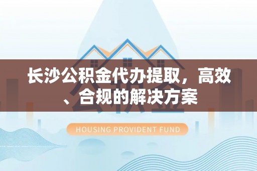 丽江长沙公积金代办提取，高效、合规的解决方案