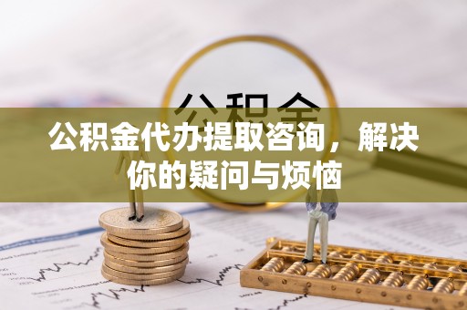 丽江公积金代办提取咨询，解决你的疑问与烦恼