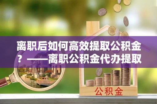 丽江离职后如何高效提取公积金？——离职公积金代办提取全流程解析