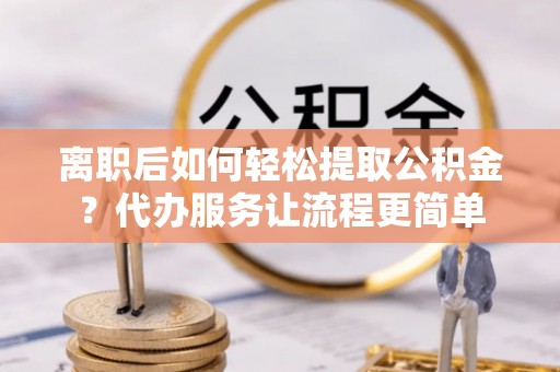 丽江离职后如何轻松提取公积金？代办服务让流程更简单
