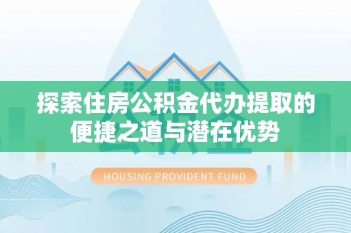 丽江探索住房公积金代办提取的便捷之道与潜在优势