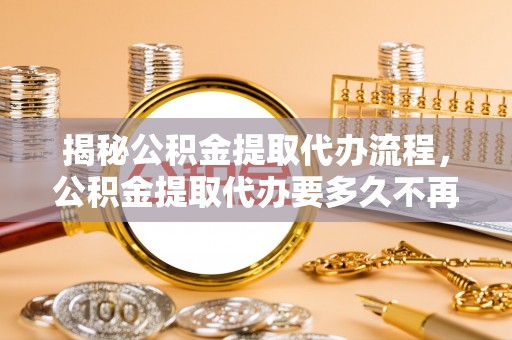 丽江揭秘公积金提取代办流程，公积金提取代办要多久不再迷茫