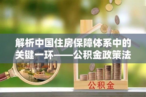 丽江解析中国住房保障体系中的关键一环——公积金政策法规的演变与影响