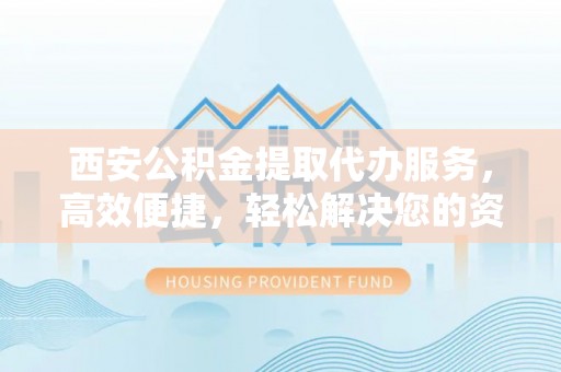丽江西安公积金提取代办服务，高效便捷，轻松解决您的资金需求