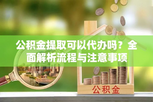 丽江公积金提取可以代办吗？全面解析流程与注意事项