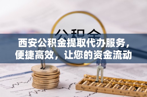 丽江西安公积金提取代办服务，便捷高效，让您的资金流动无忧