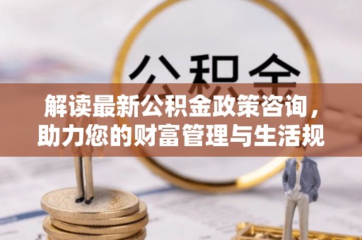 丽江解读最新公积金政策咨询，助力您的财富管理与生活规划
