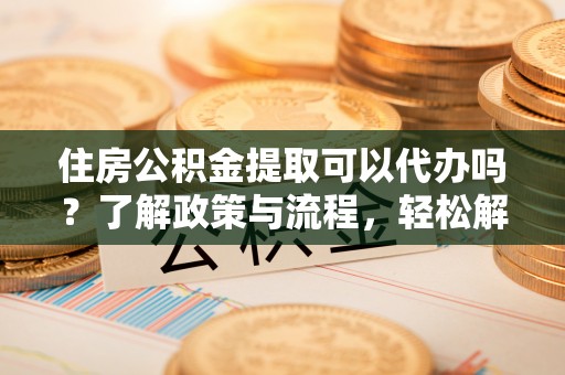 丽江住房公积金提取可以代办吗？了解政策与流程，轻松解决疑惑