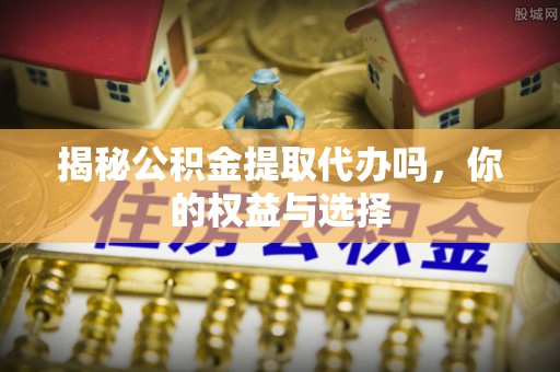 丽江揭秘公积金提取代办吗，你的权益与选择