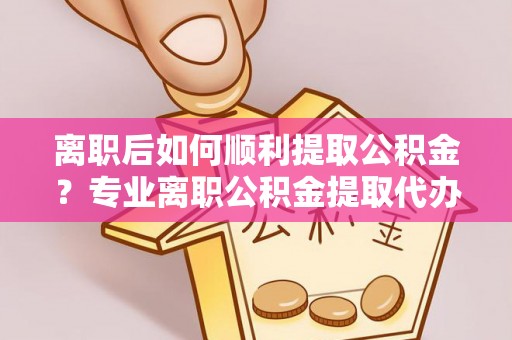 丽江离职后如何顺利提取公积金？专业离职公积金提取代办服务指南