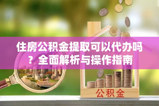丽江住房公积金提取可以代办吗？全面解析与操作指南