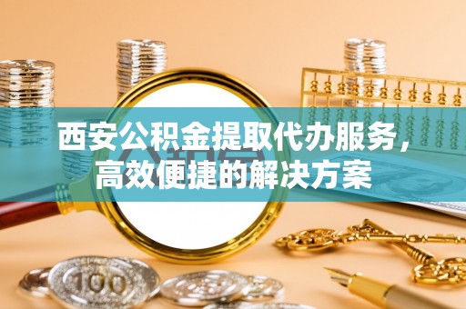 丽江西安公积金提取代办服务，高效便捷的解决方案