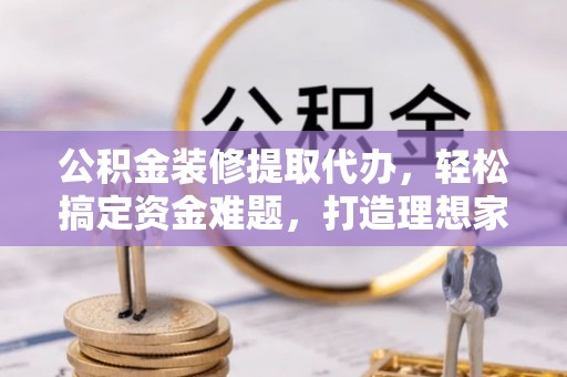 丽江公积金装修提取代办，轻松搞定资金难题，打造理想家居