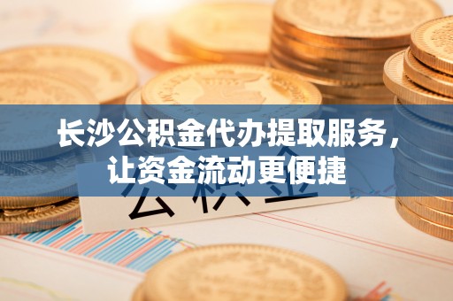 丽江长沙公积金代办提取服务，让资金流动更便捷