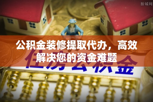 丽江公积金装修提取代办，高效解决您的资金难题