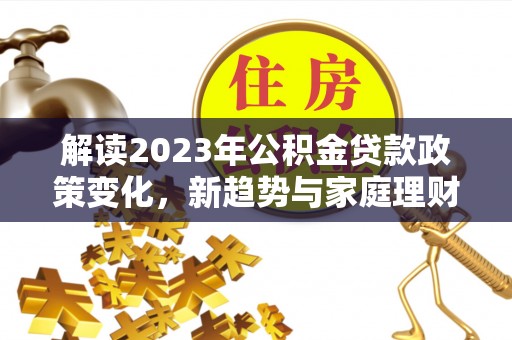 丽江解读2023年公积金贷款政策变化，新趋势与家庭理财规划