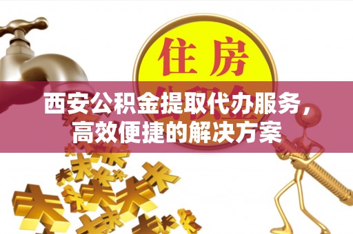 丽江西安公积金提取代办服务，高效便捷的解决方案