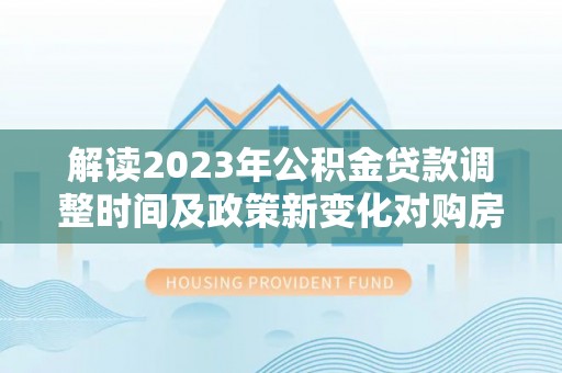 丽江解读2023年公积金贷款调整时间及政策新变化对购房的影响