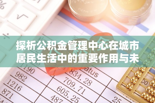 丽江探析公积金管理中心在城市居民生活中的重要作用与未来发展趋势
