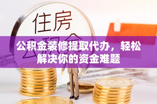 丽江公积金装修提取代办，轻松解决你的资金难题