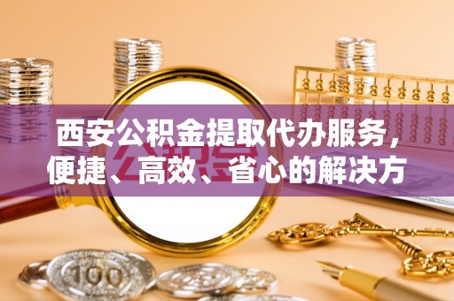 丽江西安公积金提取代办服务，便捷、高效、省心的解决方案