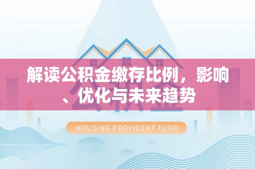 丽江解读公积金缴存比例，影响、优化与未来趋势