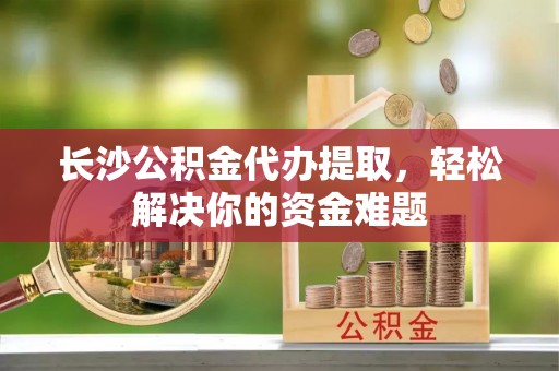 丽江长沙公积金代办提取，轻松解决你的资金难题