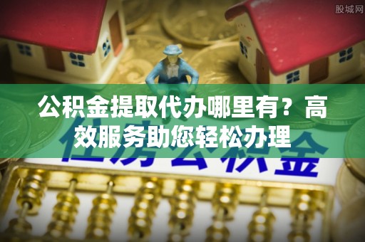 丽江公积金提取代办哪里有？高效服务助您轻松办理