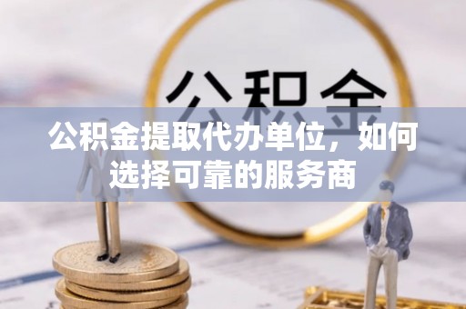 丽江公积金提取代办单位，如何选择可靠的服务商