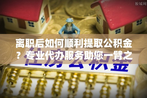 丽江离职后如何顺利提取公积金？专业代办服务助您一臂之力