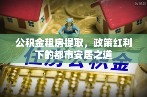 丽江公积金租房提取，政策红利下的都市安居之道