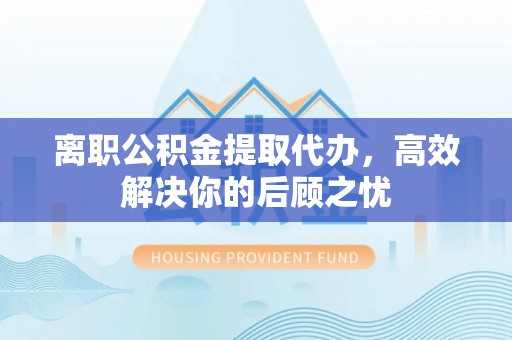 丽江离职公积金提取代办，高效解决你的后顾之忧