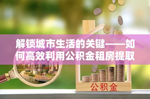 丽江解锁城市生活的关键——如何高效利用公积金租房提取实现居住自由