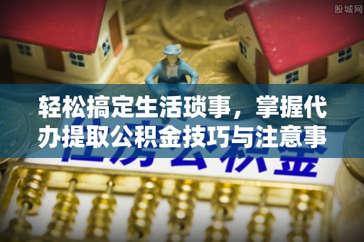丽江轻松搞定生活琐事，掌握代办提取公积金技巧与注意事项
