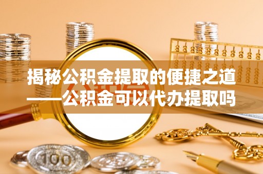 丽江揭秘公积金提取的便捷之道——公积金可以代办提取吗？