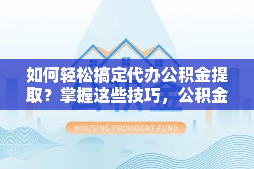 丽江如何轻松搞定代办公积金提取？掌握这些技巧，公积金到手不是梦！