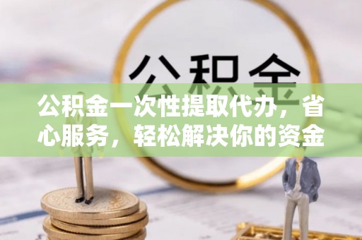 丽江公积金一次性提取代办，省心服务，轻松解决你的资金需求