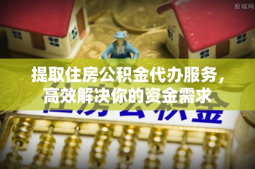 丽江提取住房公积金代办服务，高效解决你的资金需求