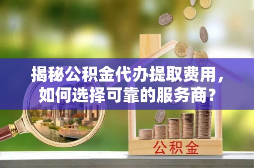 丽江揭秘公积金代办提取费用，如何选择可靠的服务商？