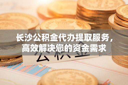 丽江长沙公积金代办提取服务，高效解决您的资金需求