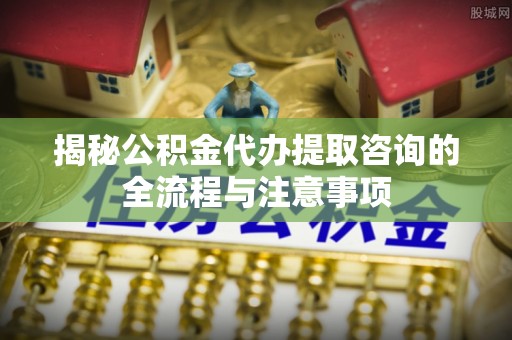丽江揭秘公积金代办提取咨询的全流程与注意事项