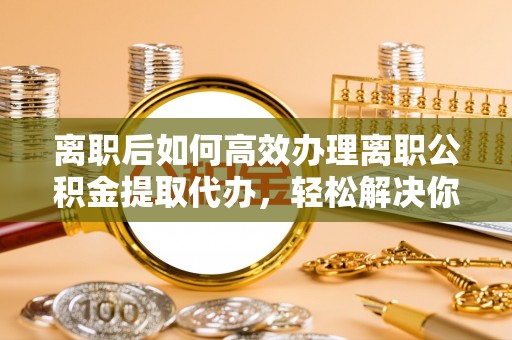 丽江离职后如何高效办理离职公积金提取代办，轻松解决你的后顾之忧
