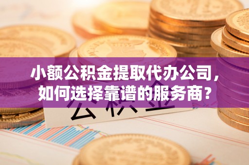 丽江小额公积金提取代办公司，如何选择靠谱的服务商？