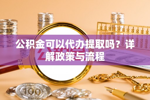 丽江公积金可以代办提取吗？详解政策与流程