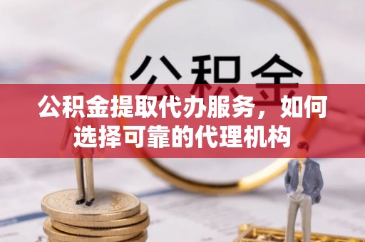 丽江公积金提取代办服务，如何选择可靠的代理机构