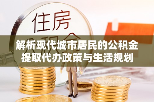 丽江解析现代城市居民的公积金提取代办政策与生活规划