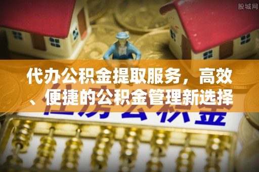 丽江代办公积金提取服务，高效、便捷的公积金管理新选择