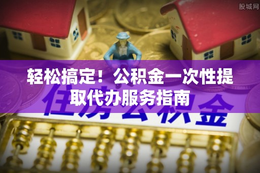 丽江轻松搞定！公积金一次性提取代办服务指南