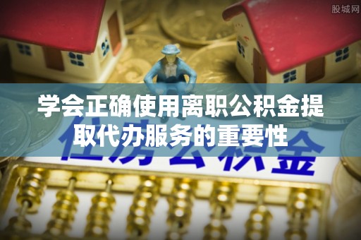丽江学会正确使用离职公积金提取代办服务的重要性