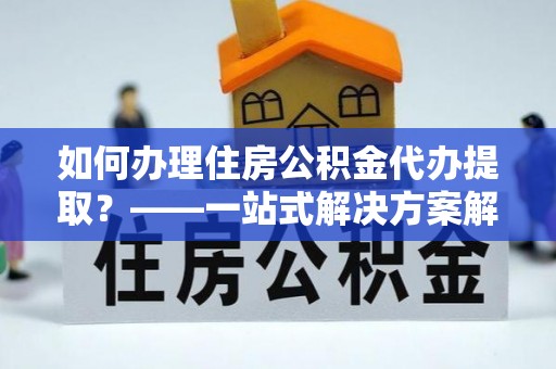 丽江如何办理住房公积金代办提取？——一站式解决方案解析